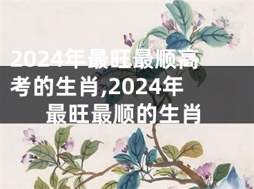 2024年最旺最顺高考的生肖,2024年最旺最顺的生肖