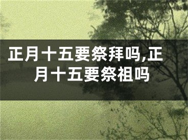 正月十五要祭拜吗,正月十五要祭祖吗