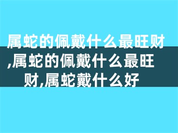 属蛇的佩戴什么最旺财,属蛇的佩戴什么最旺财,属蛇戴什么好