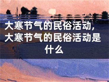 大寒节气的民俗活动,大寒节气的民俗活动是什么