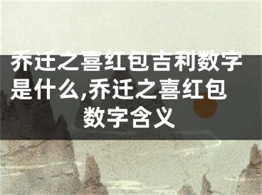 乔迁之喜红包吉利数字是什么,乔迁之喜红包数字含义