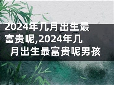 2024年几月出生最富贵呢,2024年几月出生最富贵呢男孩