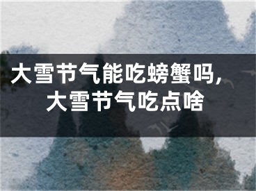 大雪节气能吃螃蟹吗,大雪节气吃点啥