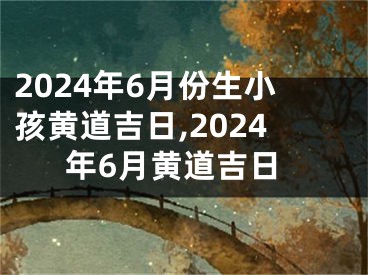 2024年6月份生小孩黄道吉日,2024年6月黄道吉日