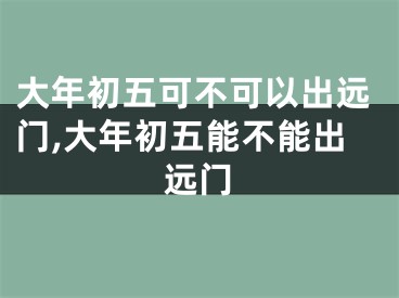 大年初五可不可以出远门,大年初五能不能出远门