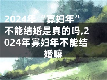 2024年“寡妇年”不能结婚是真的吗,2024年寡妇年不能结婚嘛