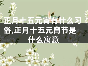 正月十五元宵有什么习俗,正月十五元宵节是什么寓意