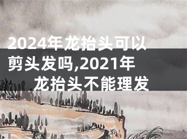 2024年龙抬头可以剪头发吗,2021年龙抬头不能理发