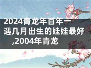 2024青龙年百年一遇几月出生的娃娃最好,2004年青龙