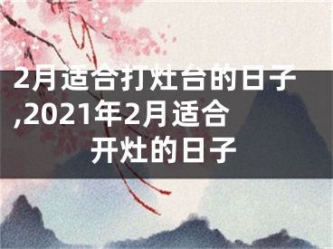 2月适合打灶台的日子,2021年2月适合开灶的日子