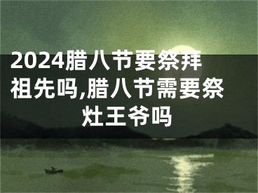 2024腊八节要祭拜祖先吗,腊八节需要祭灶王爷吗