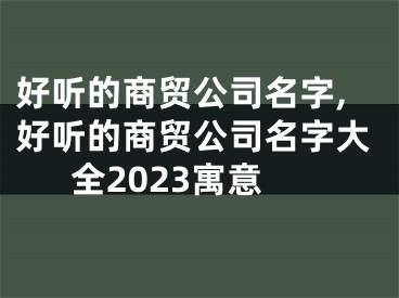 好听的商贸公司名字,好听的商贸公司名字大全2023寓意