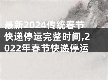 最新2024传统春节快递停运完整时间,2022年春节快递停运