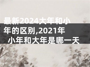 最新2024大年和小年的区别,2021年小年和大年是哪一天