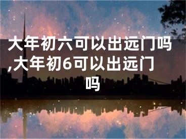 大年初六可以出远门吗,大年初6可以出远门吗