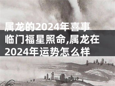 属龙的2024年喜事临门福星照命,属龙在2024年运势怎么样