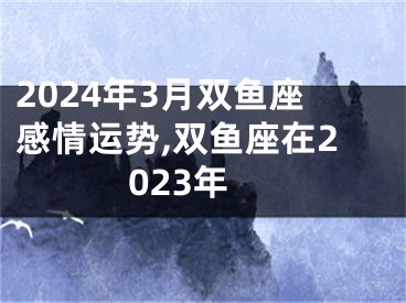 2024年3月双鱼座感情运势,双鱼座在2023年