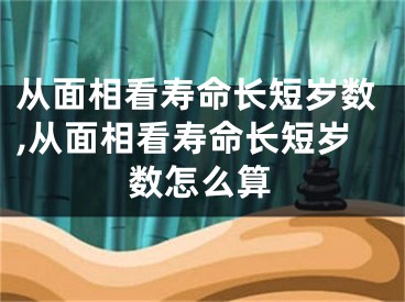 从面相看寿命长短岁数,从面相看寿命长短岁数怎么算