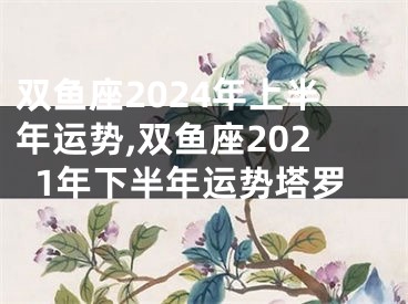 双鱼座2024年上半年运势,双鱼座2021年下半年运势塔罗