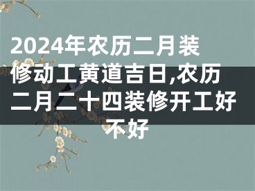 2024年农历二月装修动工黄道吉日,农历二月二十四装修开工好不好