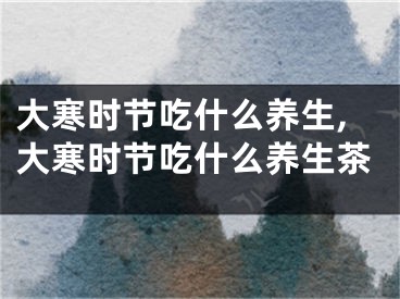 大寒时节吃什么养生,大寒时节吃什么养生茶