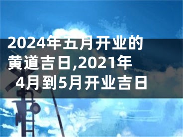 2024年五月开业的黄道吉日,2021年4月到5月开业吉日