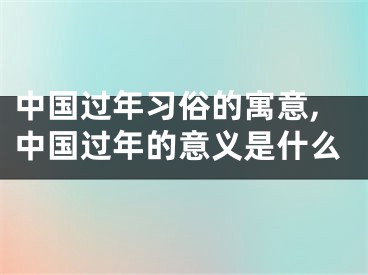 中国过年习俗的寓意,中国过年的意义是什么