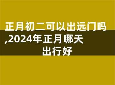 正月初二可以出远门吗,2024年正月哪天出行好