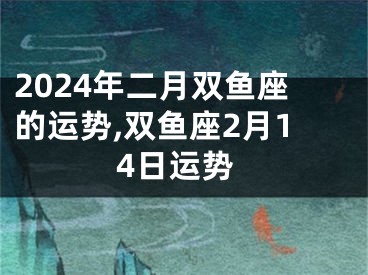 2024年二月双鱼座的运势,双鱼座2月14日运势