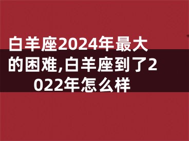 白羊座2024年最大的困难,白羊座到了2022年怎么样