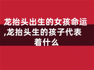 龙抬头出生的女孩命运,龙抬头生的孩子代表着什么