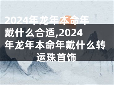 2024年龙年本命年戴什么合适,2024年龙年本命年戴什么转运珠首饰