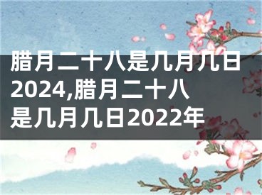 腊月二十八是几月几日2024,腊月二十八是几月几日2022年