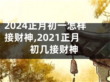 2024正月初一怎样接财神,2021正月初几接财神