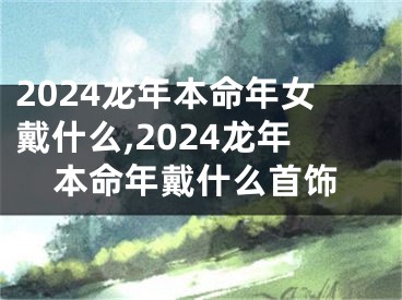 2024龙年本命年女戴什么,2024龙年本命年戴什么首饰