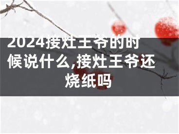 2024接灶王爷的时候说什么,接灶王爷还烧纸吗