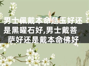 男士佩戴本命是玉好还是黑曜石好,男士戴菩萨好还是戴本命佛好