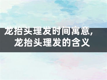 龙抬头理发时间寓意,龙抬头理发的含义