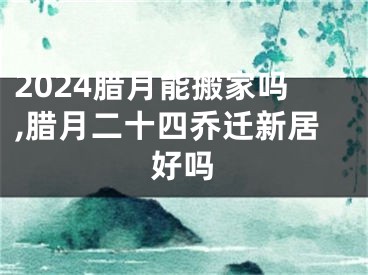 2024腊月能搬家吗,腊月二十四乔迁新居好吗