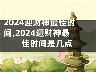 2024迎财神最佳时间,2024迎财神最佳时间是几点