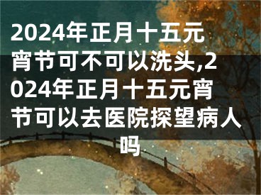 2024年正月十五元宵节可不可以洗头,2024年正月十五元宵节可以去医院探望病人吗