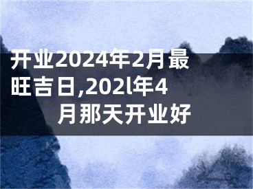 开业2024年2月最旺吉日,202l年4月那天开业好