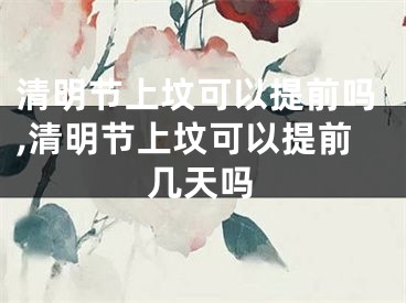 清明节上坟可以提前吗,清明节上坟可以提前几天吗