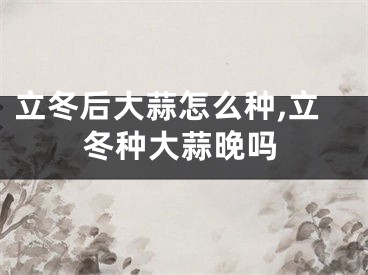 立冬后大蒜怎么种,立冬种大蒜晚吗