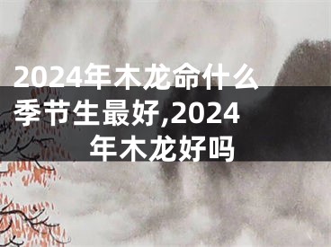 2024年木龙命什么季节生最好,2024年木龙好吗