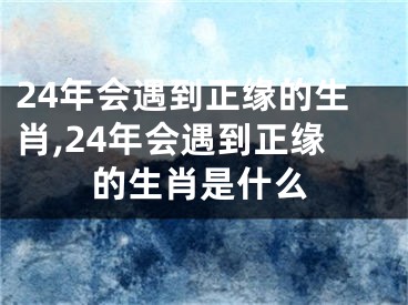 24年会遇到正缘的生肖,24年会遇到正缘的生肖是什么