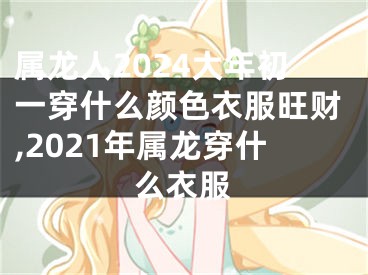 属龙人2024大年初一穿什么颜色衣服旺财,2021年属龙穿什么衣服