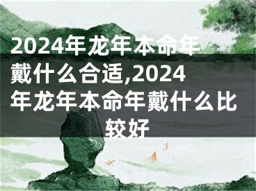 2024年龙年本命年戴什么合适,2024年龙年本命年戴什么比较好