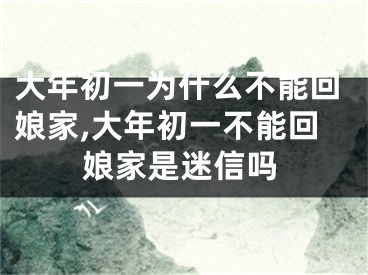 大年初一为什么不能回娘家,大年初一不能回娘家是迷信吗