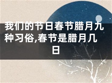 我们的节日春节腊月九种习俗,春节是腊月几日